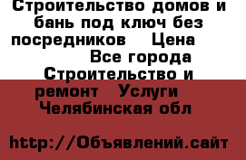 Строительство домов и бань под ключ без посредников, › Цена ­ 515 000 - Все города Строительство и ремонт » Услуги   . Челябинская обл.